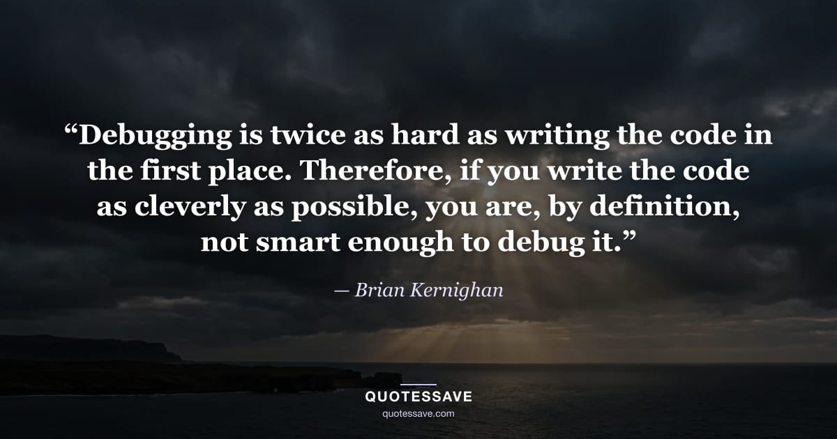 “Debugging is twice as hard as writing the code in the first place. Therefore, if you write the code as cleverly as possible, you are, by definition, not smart enough to debug it.” — Brian Kernighan