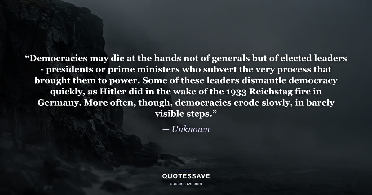 “Democracies may die at the hands not of generals but of elected leaders - presidents or prime ministers who subvert the very process that brought them to power. Some of these leaders dismantle democracy quickly, as Hitler did in the wake of the 1933 Reichstag fire in Germany. More often, though, democracies erode slowly, in barely visible steps.” — Unknown