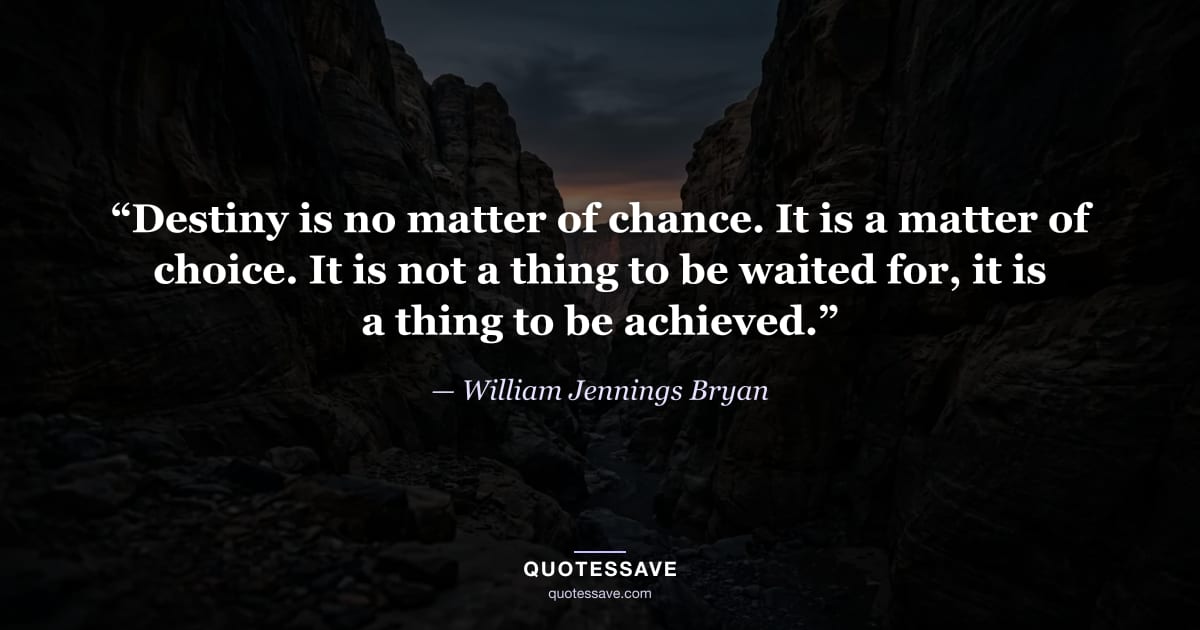 “Destiny is no matter of chance. It is a matter of choice. It is not a thing to be waited for, it is a thing to be achieved.” — William Jennings Bryan