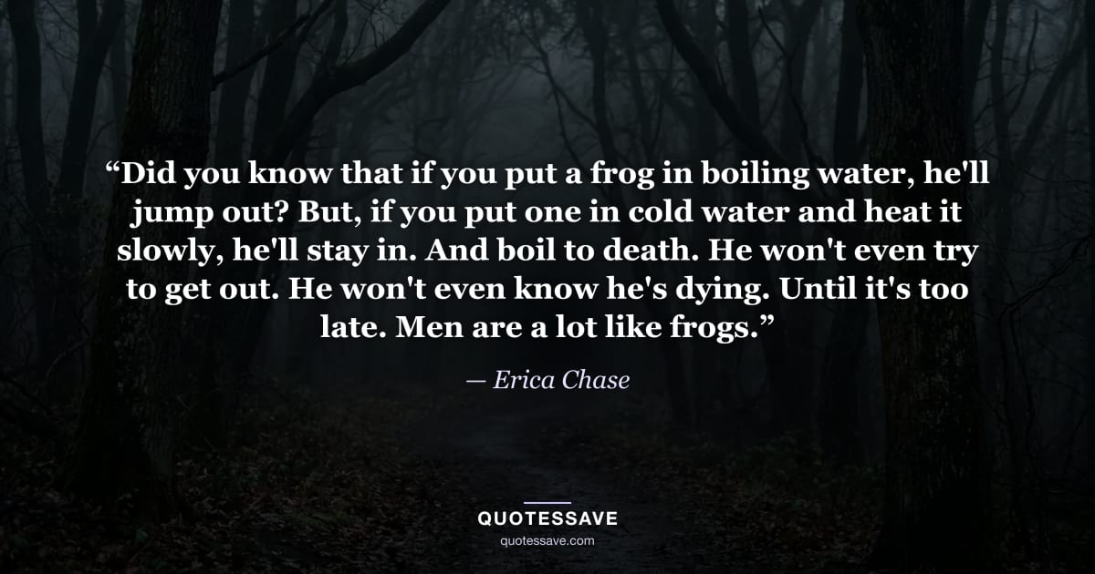 “Did you know that if you put a frog in boiling water, he'll jump out? But, if you put one in cold water and heat it slowly, he'll stay in. And boil to death. He won't even try to get out. He won't even know he's dying. Until it's too late. Men are a lot like frogs.” — Erica Chase