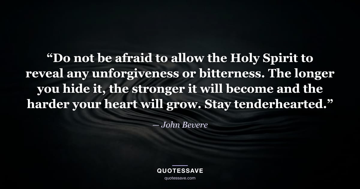 “Do not be afraid to allow the Holy Spirit to reveal any unforgiveness or bitterness. The longer you hide it, the stronger it will become and the harder your heart will grow. Stay tenderhearted.” — John Bevere