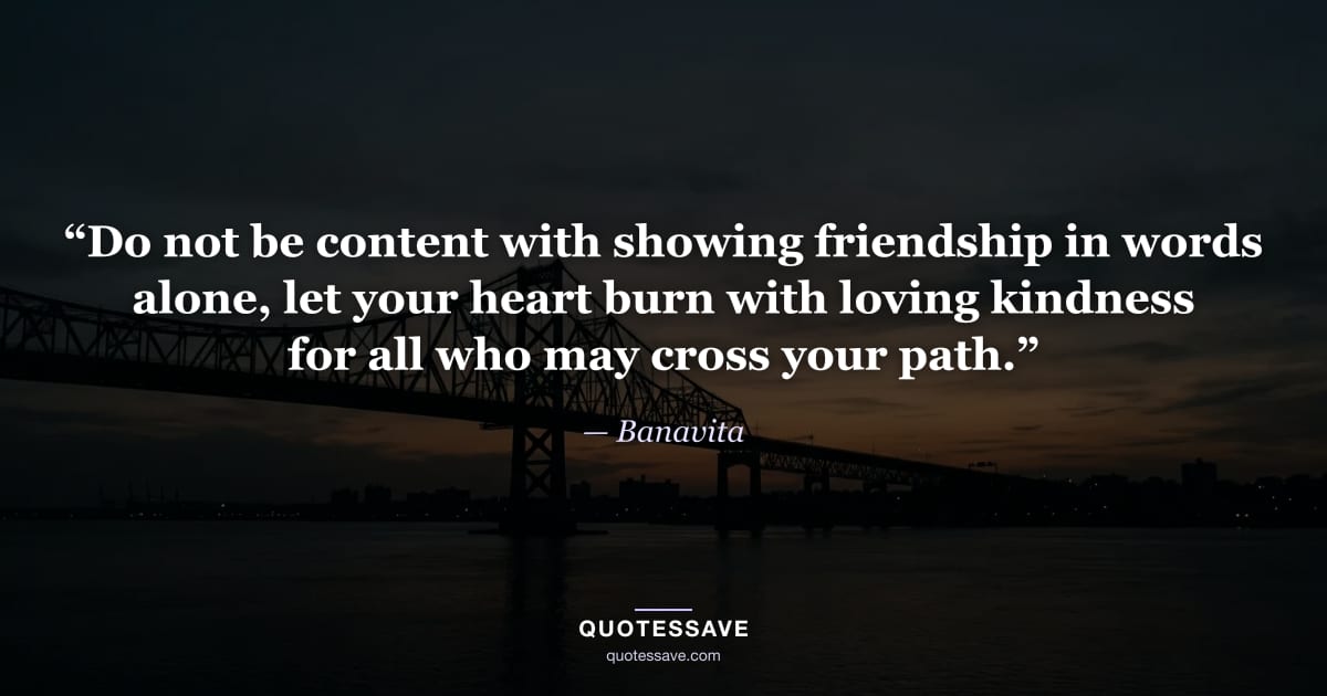 “Do not be content with showing friendship in words alone, let your heart burn with loving kindness for all who may cross your path.” — Banavita