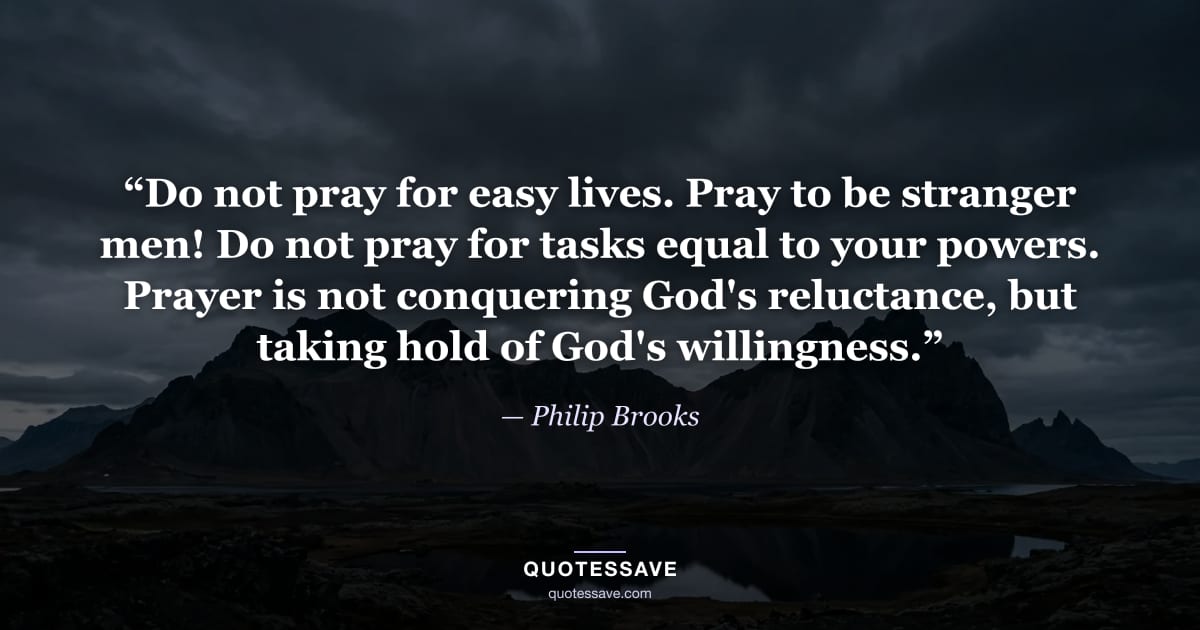 “Do not pray for easy lives. Pray to be stranger men! Do not pray for tasks equal to your powers. Prayer is not conquering God's reluctance, but taking hold of God's willingness.” — Philip Brooks