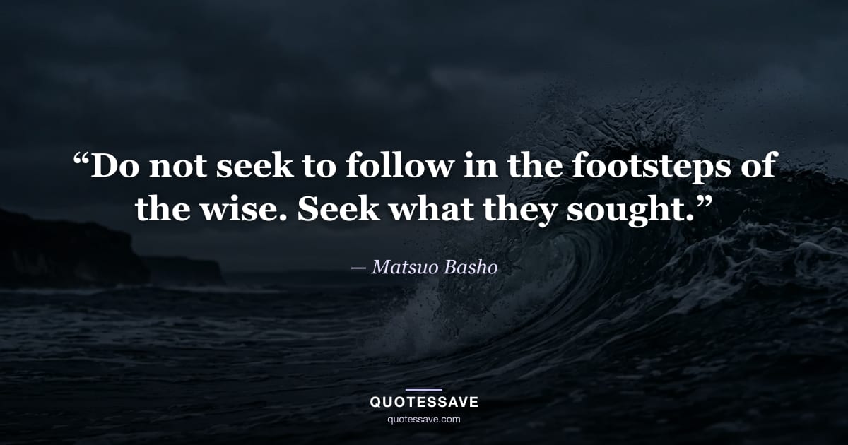 “Do not seek to follow in the footsteps of the wise. Seek what they sought.” — Matsuo Basho