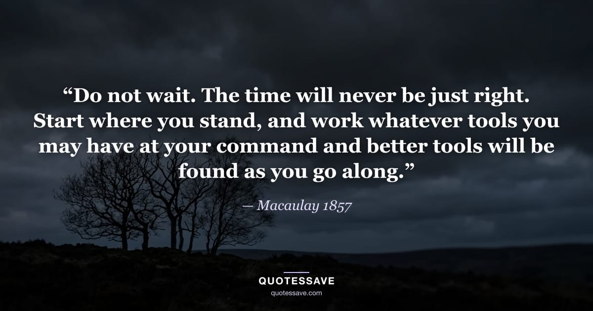 “Do not wait. The time will never be just right. Start where you stand, and work whatever tools you may have at your command and better tools will be found as you go along.” — Macaulay 1857