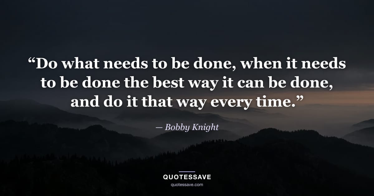 “Do what needs to be done, when it needs to be done the best way it can be done, and do it that way every time.” — Bobby Knight