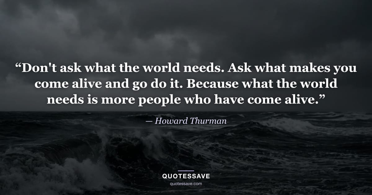 “Don't ask what the world needs. Ask what makes you come alive and go do it. Because what the world needs is more people who have come alive.” — Howard Thurman