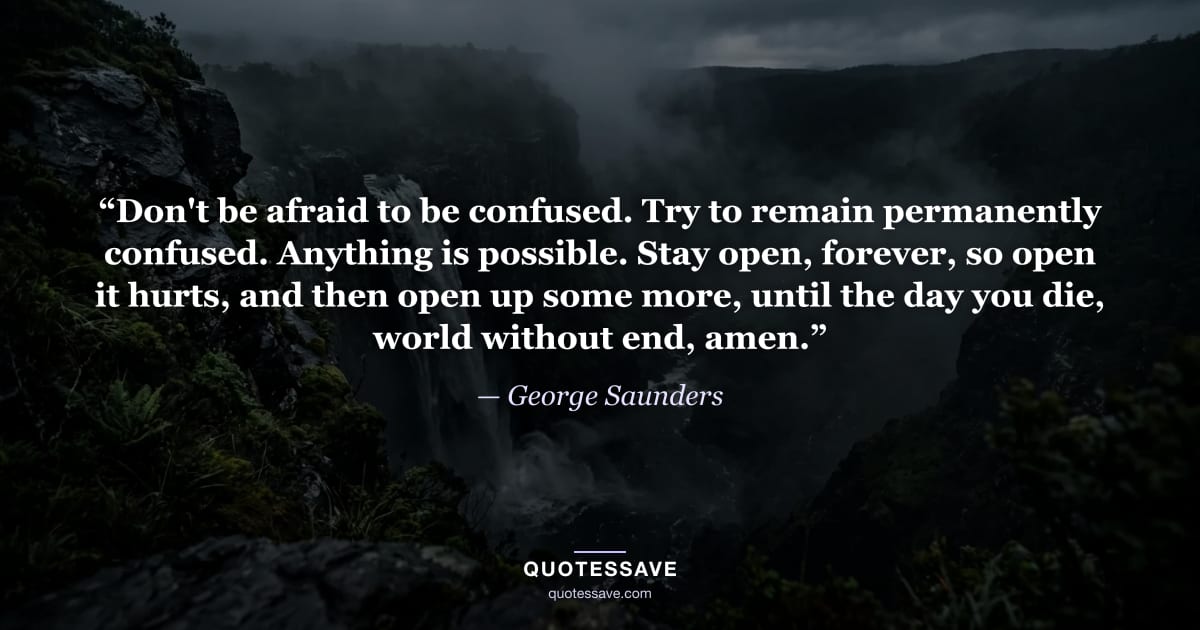 “Don't be afraid to be confused. Try to remain permanently confused. Anything is possible. Stay open, forever, so open it hurts, and then open up some more, until the day you die, world without end, amen.” — George Saunders