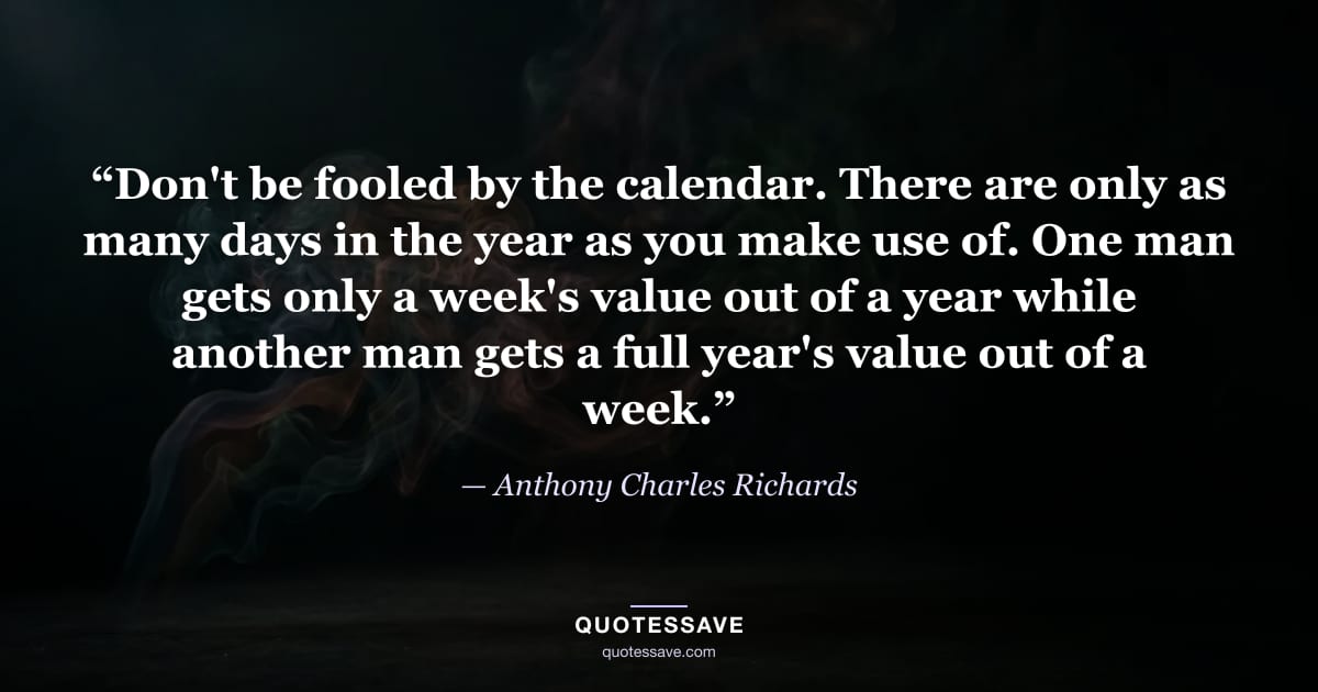 “Don't be fooled by the calendar. There are only as many days in the year as you make use of. One man gets only a week's value out of a year while another man gets a full year's value out of a week.” — Anthony Charles Richards