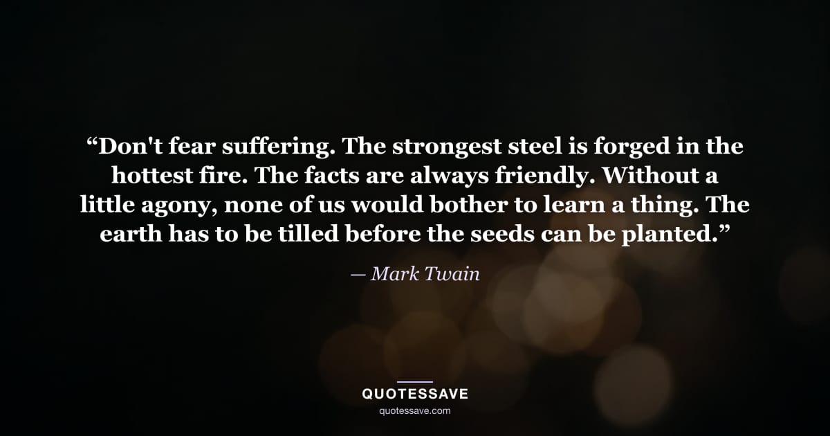 “Don't fear suffering. The strongest steel is forged in the hottest fire. The facts are always friendly. Without a little agony, none of us would bother to learn a thing. The earth has to be tilled before the seeds can be planted.” — Mark Twain