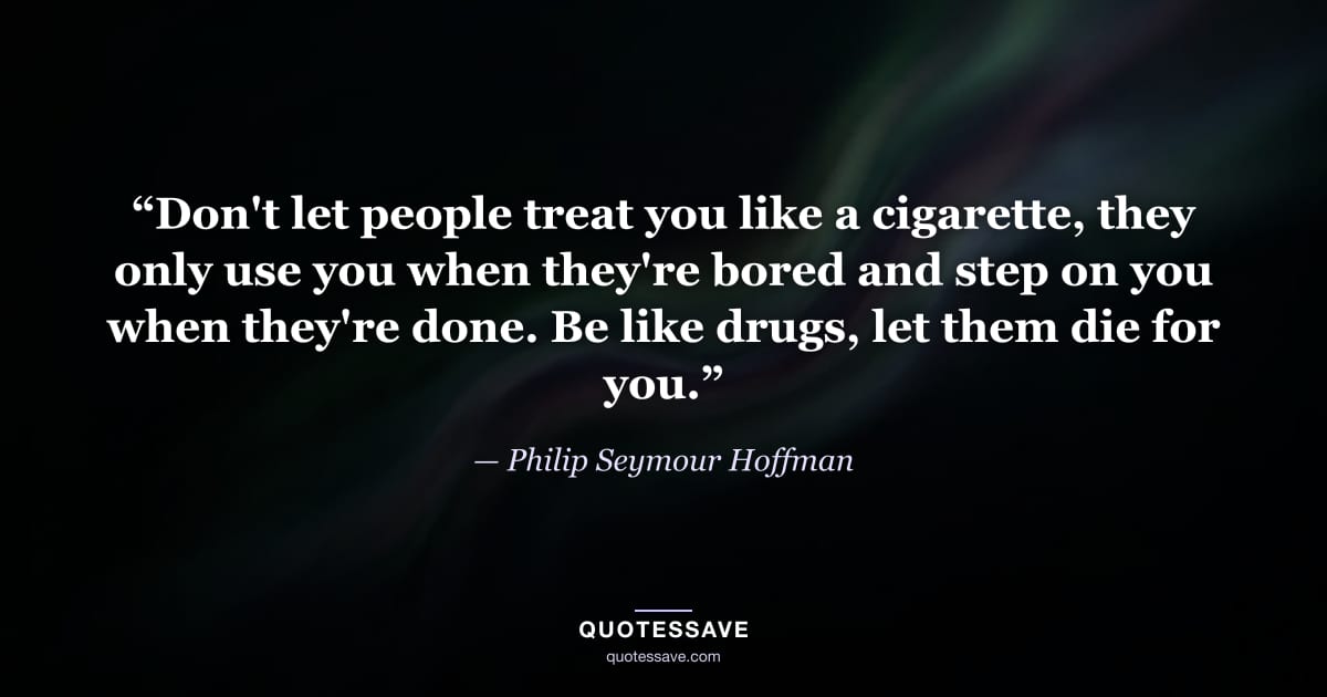 “Don't let people treat you like a cigarette, they only use you when they're bored and step on you when they're done. Be like drugs, let them die for you.” — Philip Seymour Hoffman