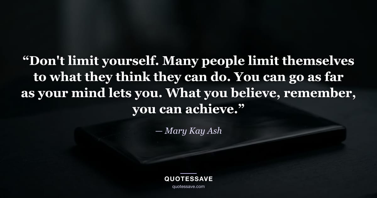 “Don't limit yourself. Many people limit themselves to what they think they can do. You can go as far as your mind lets you. What you believe, remember, you can achieve.” — Mary Kay Ash
