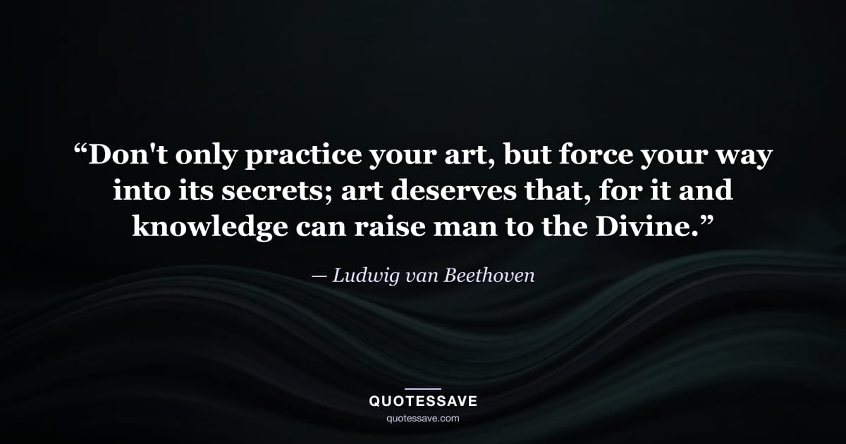 “Don't only practice your art, but force your way into its secrets; art deserves that, for it and knowledge can raise man to the Divine.” — Ludwig van Beethoven
