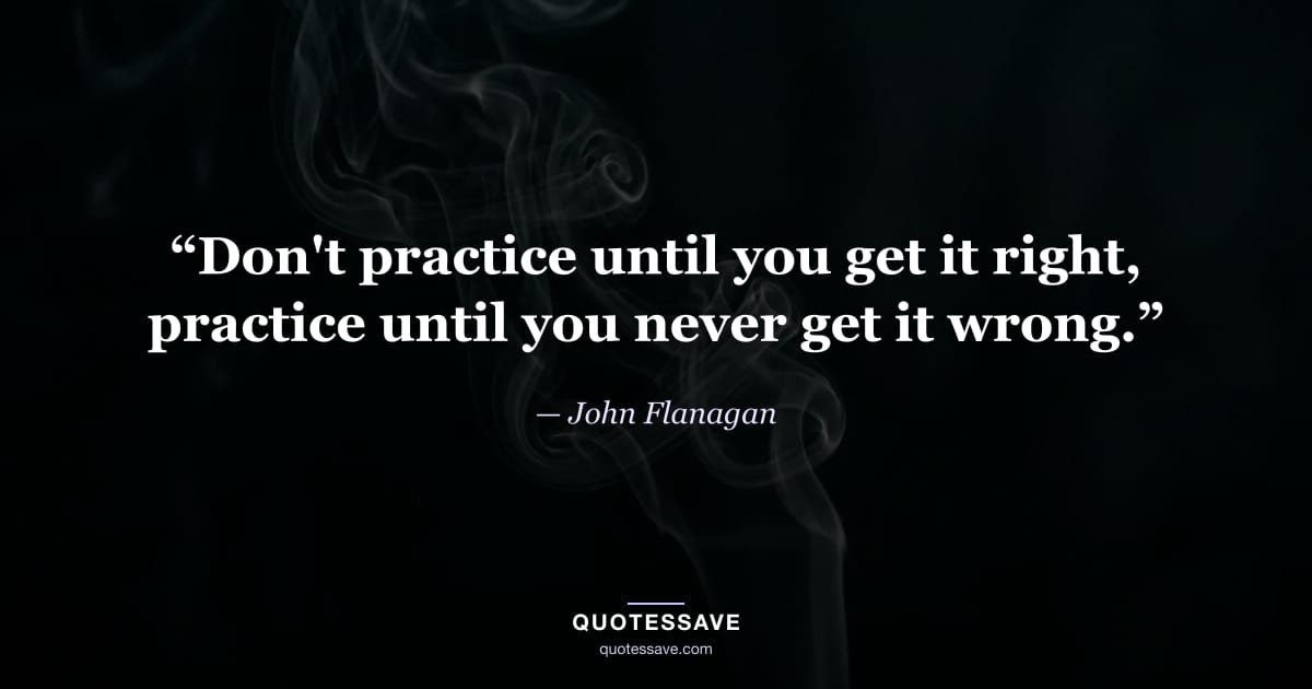 “Don't practice until you get it right, practice until you never get it wrong.” — John Flanagan