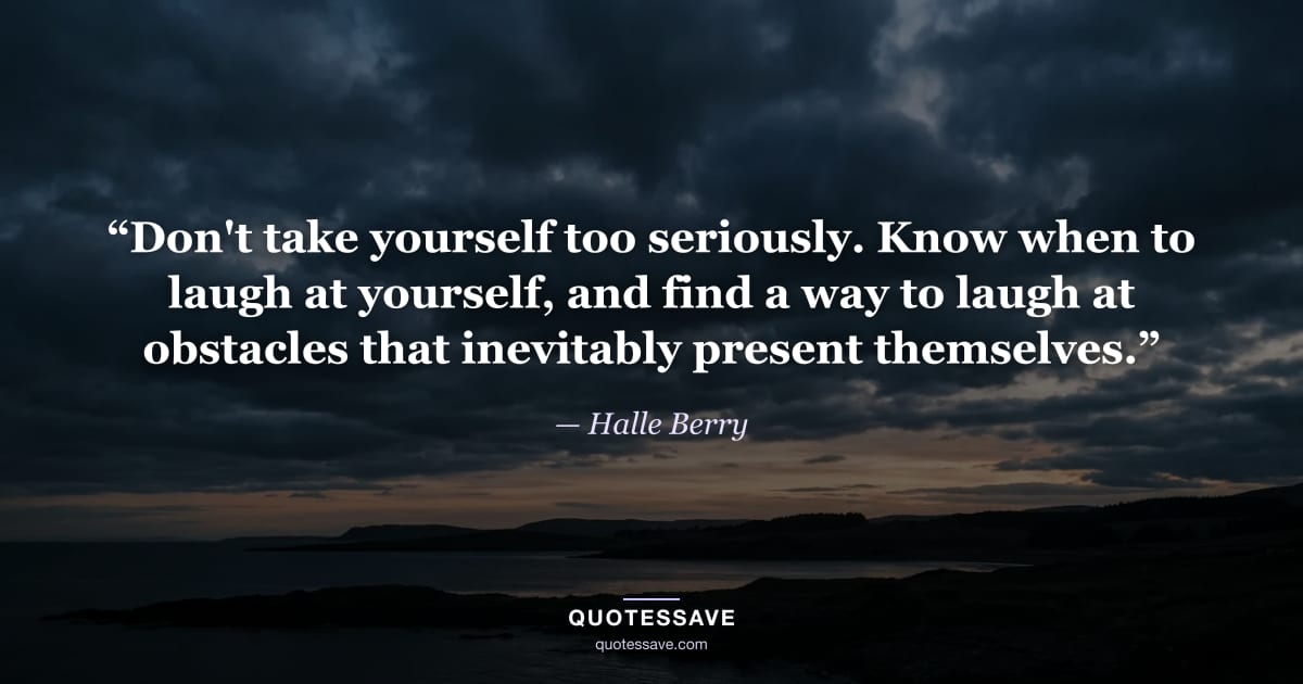 “Don't take yourself too seriously. Know when to laugh at yourself, and find a way to laugh at obstacles that inevitably present themselves.” — Halle Berry