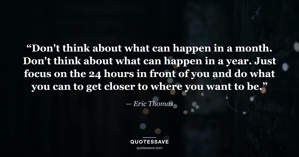 “Don't think about what can happen in a month. Don't think about what can happen in a year. Just focus on the 24 hours in front of you and do what you can to get closer to where you want to be.” — Eric Thomas