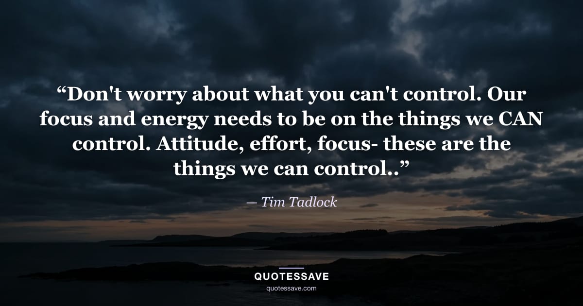 “Don't worry about what you can't control. Our focus and energy needs to be on the things we CAN control. Attitude, effort, focus- these are the things we can control..” — Tim Tadlock