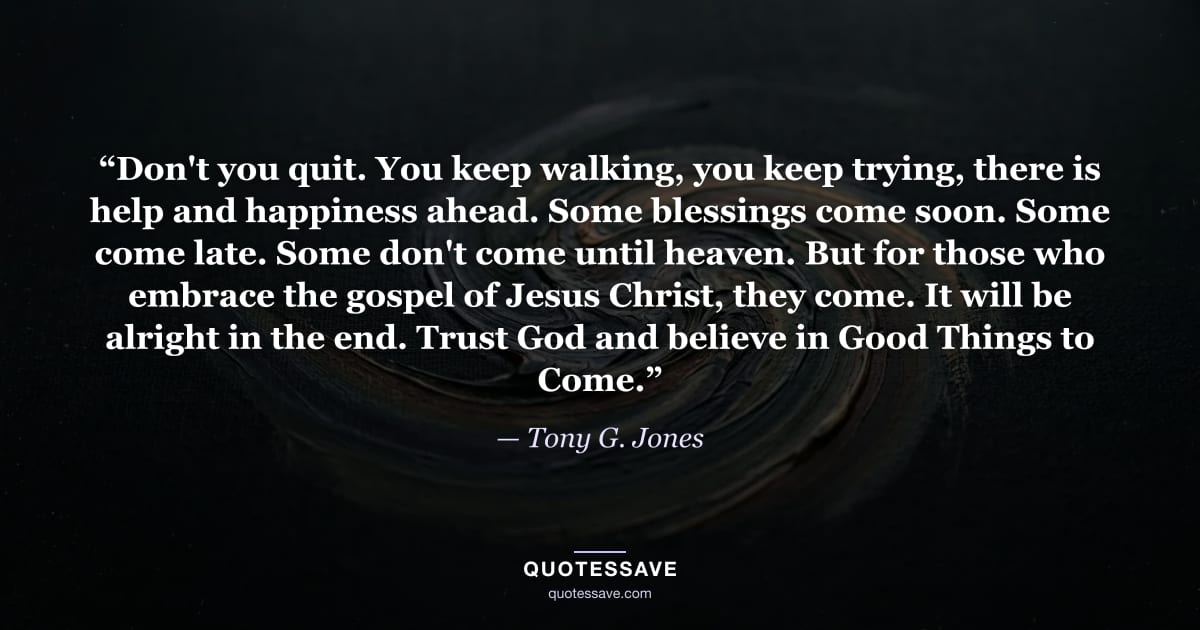 “Don't you quit. You keep walking, you keep trying, there is help and happiness ahead. Some blessings come soon. Some come late. Some don't come until heaven. But for those who embrace the gospel of Jesus Christ, they come. It will be alright in the end. Trust God and believe in Good Things to Come.” — Tony G. Jones