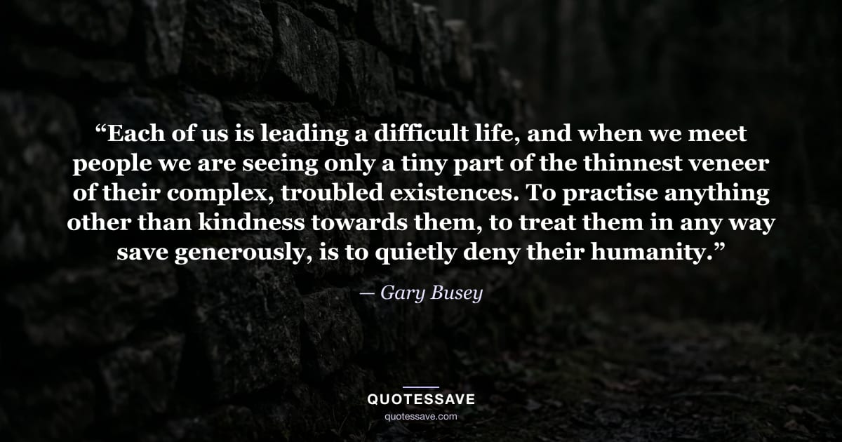 “Each of us is leading a difficult life, and when we meet people we are seeing only a tiny part of the thinnest veneer of their complex, troubled existences. To practise anything other than kindness towards them, to treat them in any way save generously, is to quietly deny their humanity.” — Gary Busey
