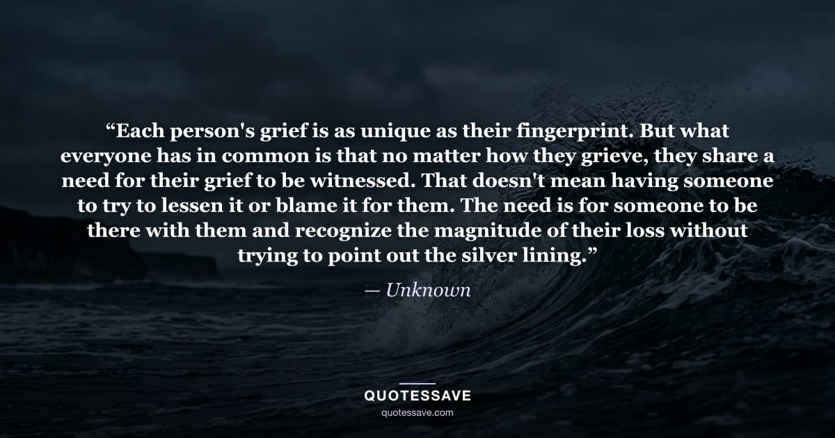 “Each person's grief is as unique as their fingerprint. But what everyone has in common is that no matter how they grieve, they share a need for their grief to be witnessed. That doesn't mean having someone to try to lessen it or blame it for them. The need is for someone to be there with them and recognize the magnitude of their loss without trying to point out the silver lining.” — Unknown