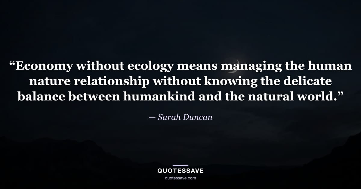 “Economy without ecology means managing the human nature relationship without knowing the delicate balance between humankind and the natural world.” — Sarah Duncan
