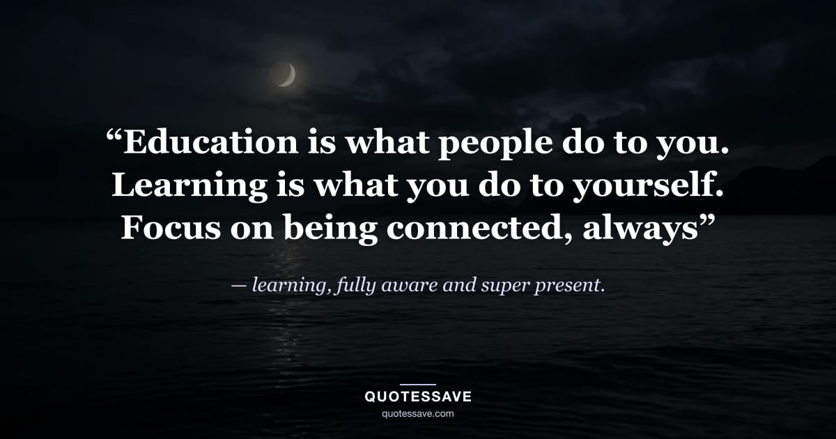 “Education is what people do to you. Learning is what you do to yourself. Focus on being connected, always” — learning, fully aware and super present.