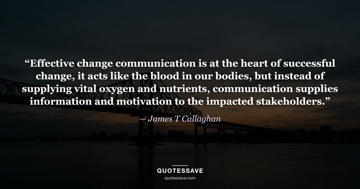 “Effective change communication is at the heart of successful change, it acts like the blood in our bodies, but instead of supplying vital oxygen and nutrients, communication supplies information and motivation to the impacted stakeholders.” — James T Callaghan