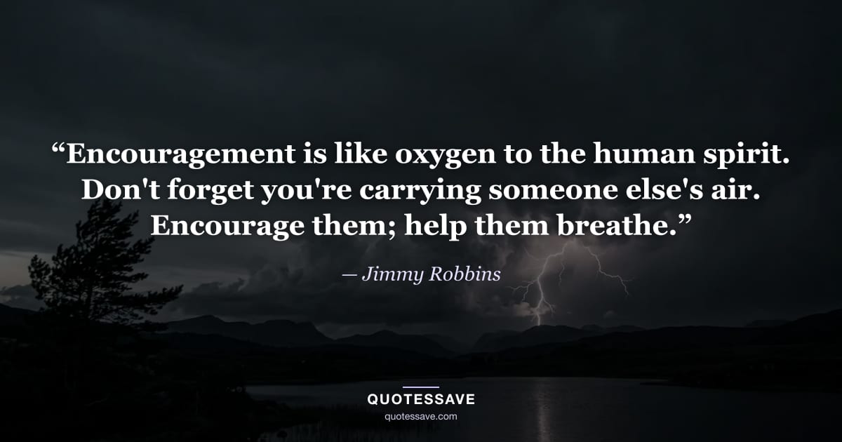 “Encouragement is like oxygen to the human spirit. Don't forget you're carrying someone else's air. Encourage them; help them breathe.” — Jimmy Robbins