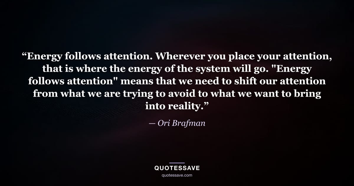 “Energy follows attention. Wherever you place your attention, that is where the energy of the system will go. "Energy follows attention" means that we need to shift our attention from what we are trying to avoid to what we want to bring into reality.” — Ori Brafman