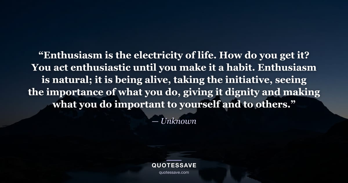 “Enthusiasm is the electricity of life. How do you get it? You act enthusiastic until you make it a habit. Enthusiasm is natural; it is being alive, taking the initiative, seeing the importance of what you do, giving it dignity and making what you do important to yourself and to others.” — Unknown