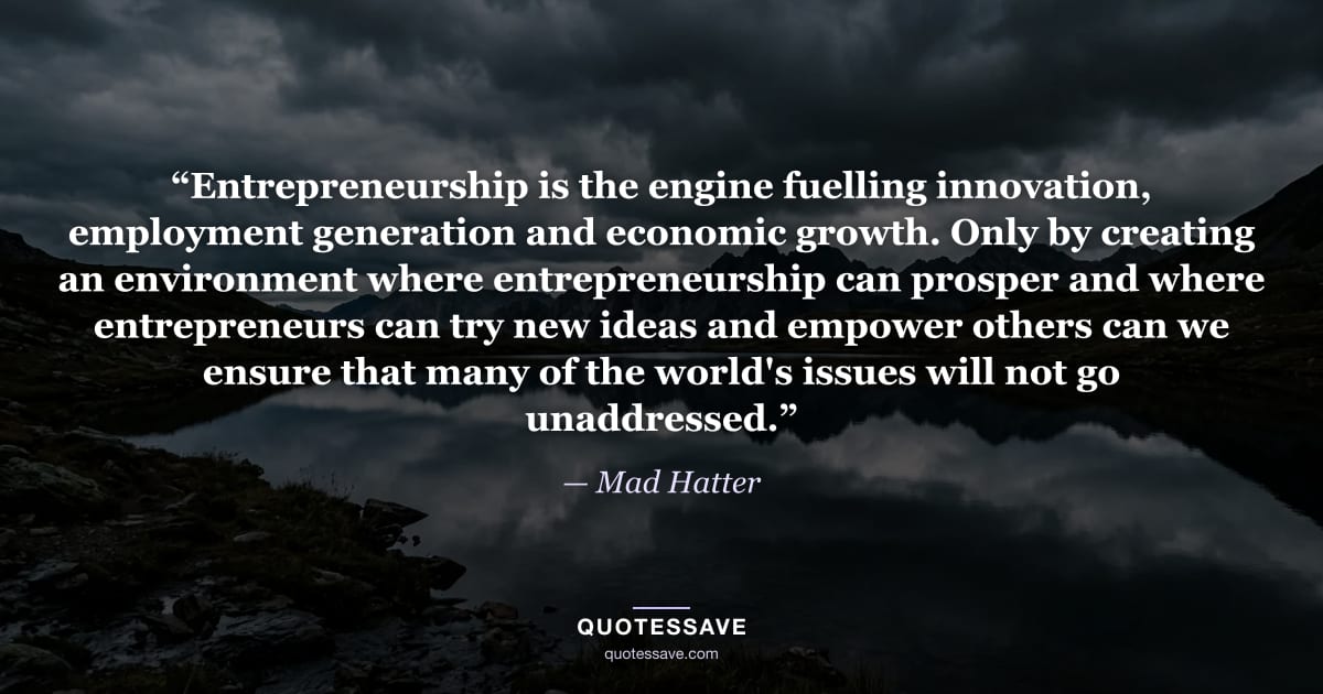 “Entrepreneurship is the engine fuelling innovation, employment generation and economic growth. Only by creating an environment where entrepreneurship can prosper and where entrepreneurs can try new ideas and empower others can we ensure that many of the world's issues will not go unaddressed.” — Mad Hatter