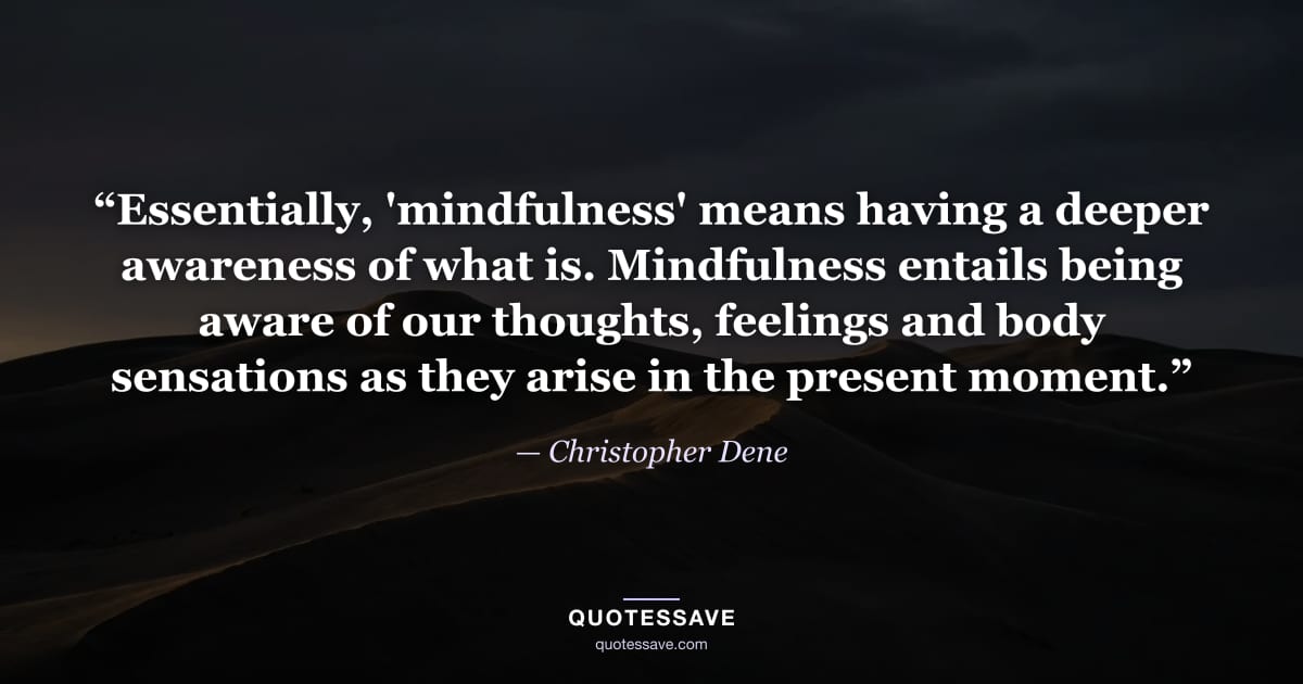 “Essentially, 'mindfulness' means having a deeper awareness of what is. Mindfulness entails being aware of our thoughts, feelings and body sensations as they arise in the present moment.” — Christopher Dene
