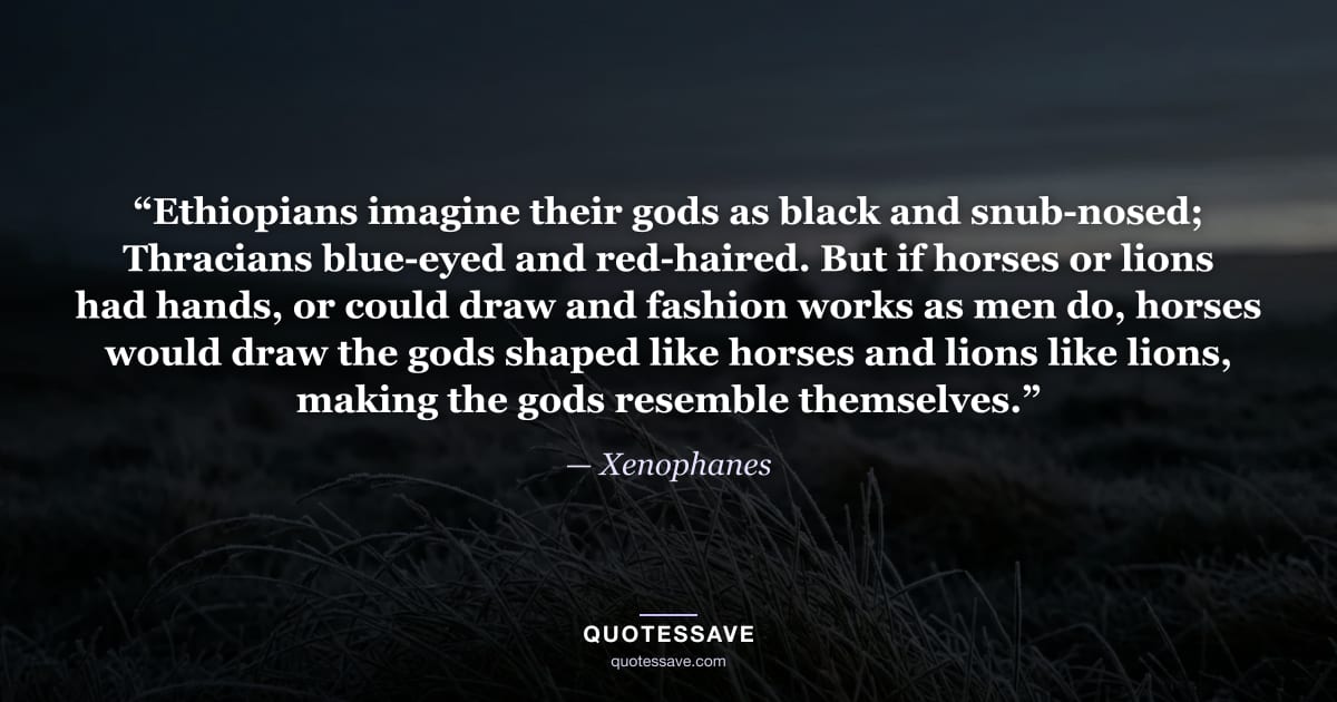 “Ethiopians imagine their gods as black and snub-nosed; Thracians blue-eyed and red-haired. But if horses or lions had hands, or could draw and fashion works as men do, horses would draw the gods shaped like horses and lions like lions, making the gods resemble themselves.” — Xenophanes