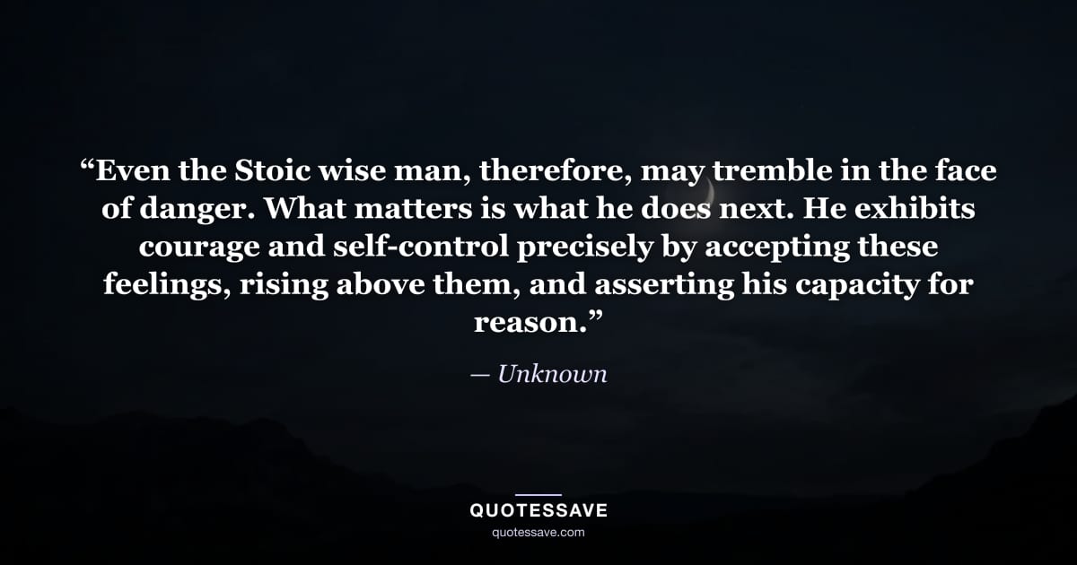 “Even the Stoic wise man, therefore, may tremble in the face of danger. What matters is what he does next. He exhibits courage and self-control precisely by accepting these feelings, rising above them, and asserting his capacity for reason.” — Unknown
