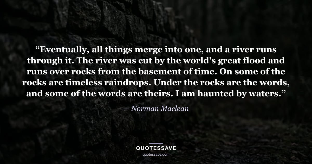 “Eventually, all things merge into one, and a river runs through it. The river was cut by the world's great flood and runs over rocks from the basement of time. On some of the rocks are timeless raindrops. Under the rocks are the words, and some of the words are theirs. I am haunted by waters.” — Norman Maclean