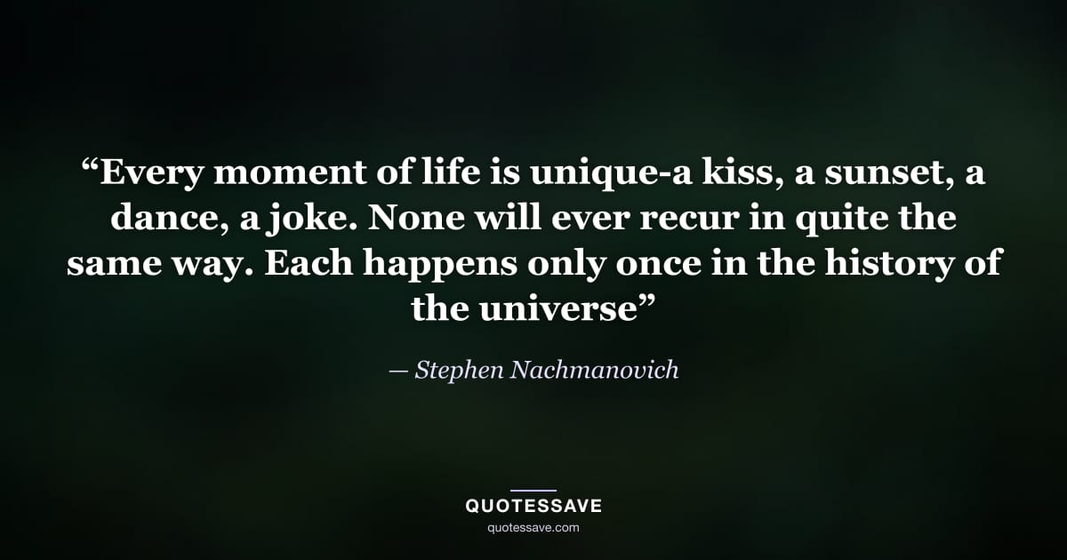 “Every moment of life is unique-a kiss, a sunset, a dance, a joke. None will ever recur in quite the same way. Each happens only once in the history of the universe” — Stephen Nachmanovich