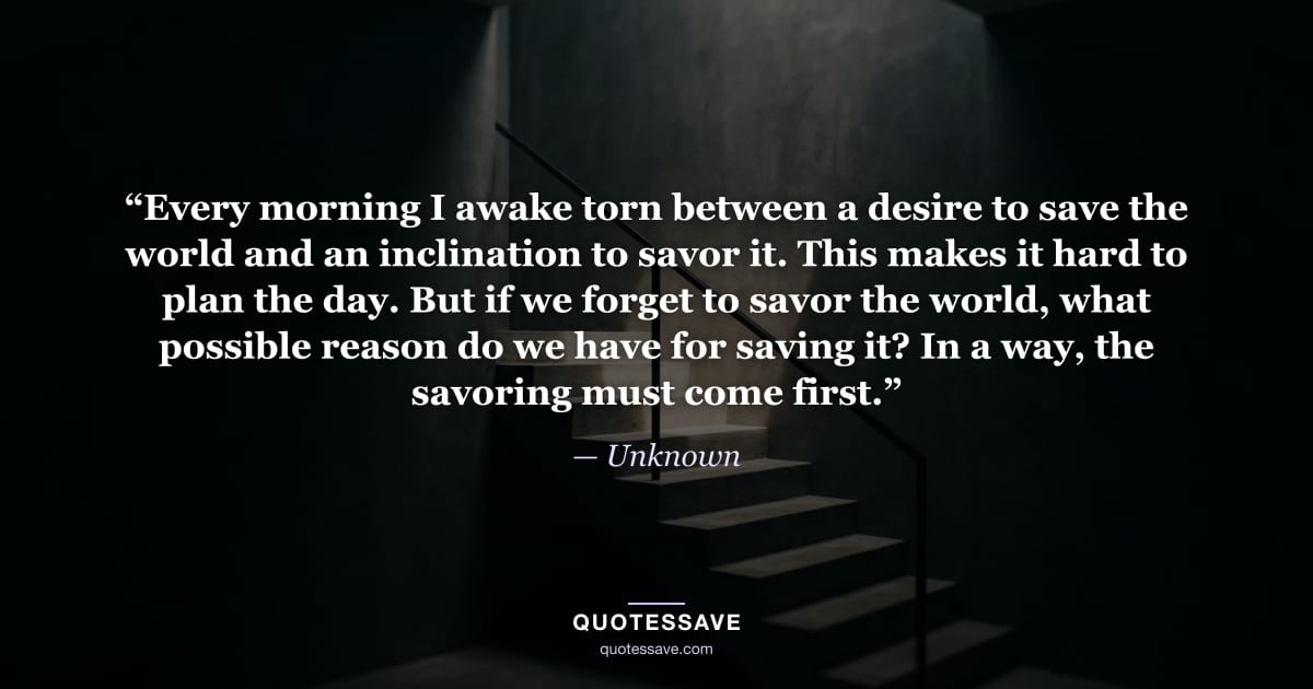 “Every morning I awake torn between a desire to save the world and an inclination to savor it. This makes it hard to plan the day. But if we forget to savor the world, what possible reason do we have for saving it? In a way, the savoring must come first.” — Unknown