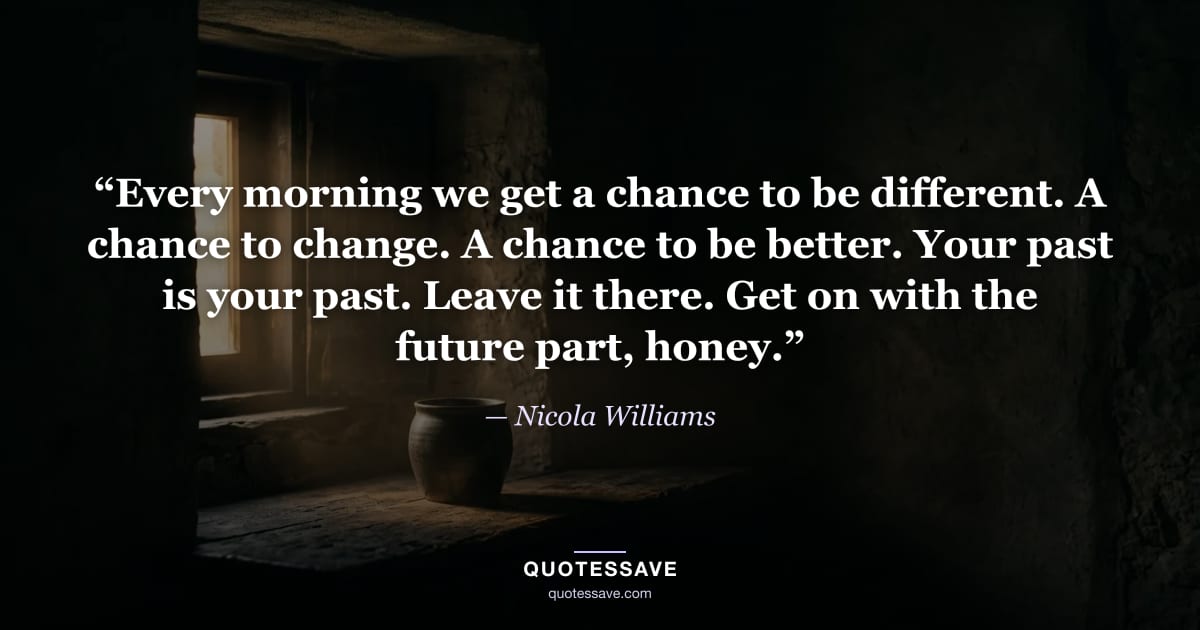 “Every morning we get a chance to be different. A chance to change. A chance to be better. Your past is your past. Leave it there. Get on with the future part, honey.” — Nicola Williams