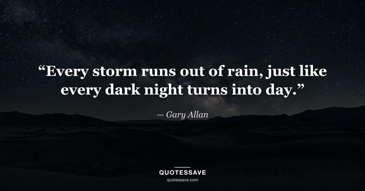 “Every storm runs out of rain, just like every dark night turns into day.” — Gary Allan