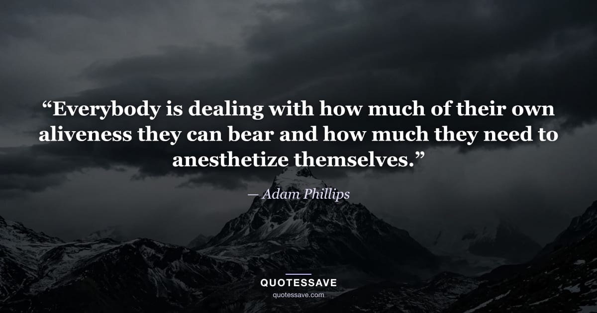 “Everybody is dealing with how much of their own aliveness they can bear and how much they need to anesthetize themselves.” — Adam Phillips