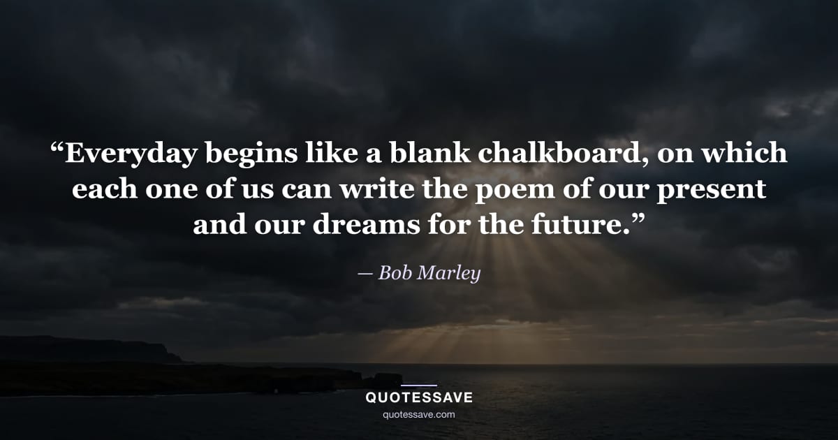 “Everyday begins like a blank chalkboard, on which each one of us can write the poem of our present and our dreams for the future.” — Bob Marley