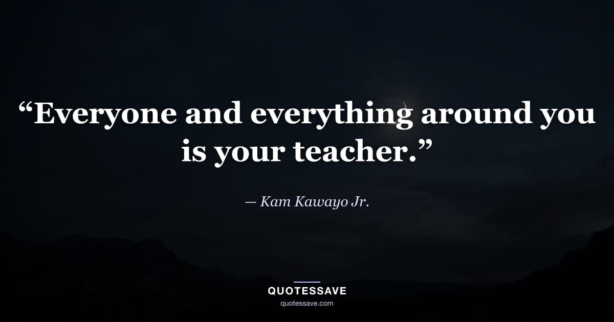 “Everyone and everything around you is your teacher.” — Kam Kawayo Jr.