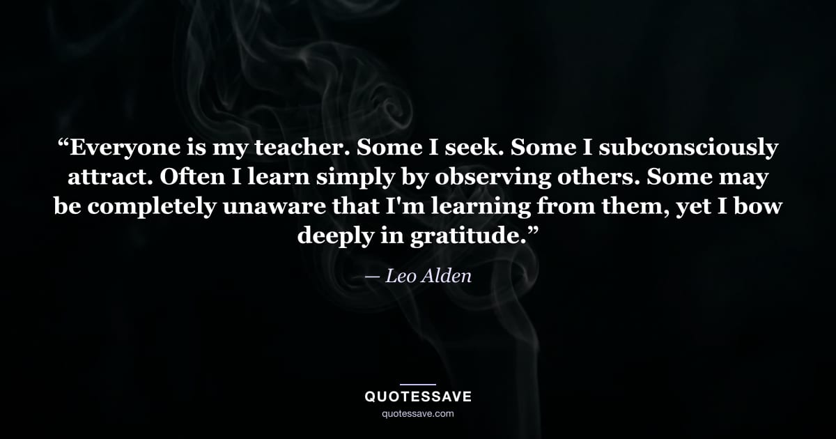 “Everyone is my teacher. Some I seek. Some I subconsciously attract. Often I learn simply by observing others. Some may be completely unaware that I'm learning from them, yet I bow deeply in gratitude.” — Leo Alden