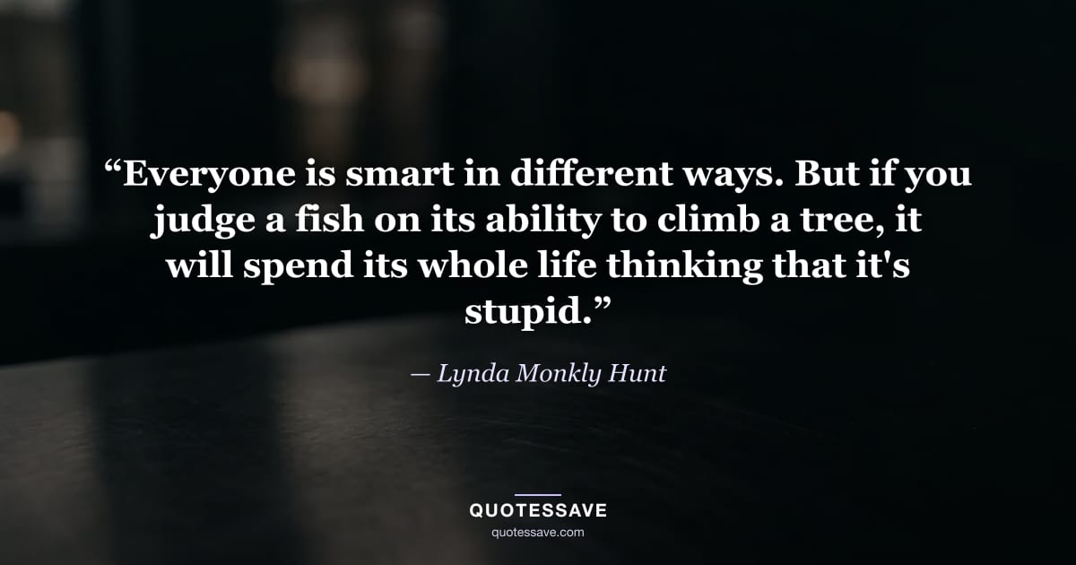 “Everyone is smart in different ways. But if you judge a fish on its ability to climb a tree, it will spend its whole life thinking that it's stupid.” — Lynda Monkly Hunt