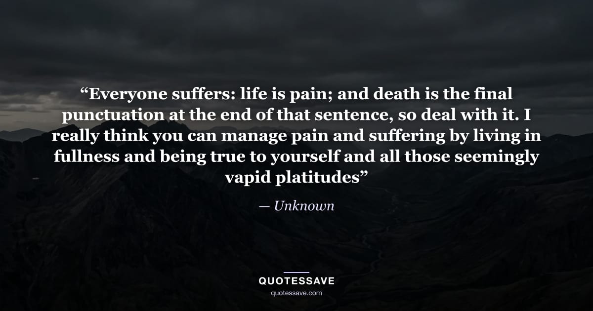 “Everyone suffers: life is pain; and death is the final punctuation at the end of that sentence, so deal with it. I really think you can manage pain and suffering by living in fullness and being true to yourself and all those seemingly vapid platitudes” — Unknown