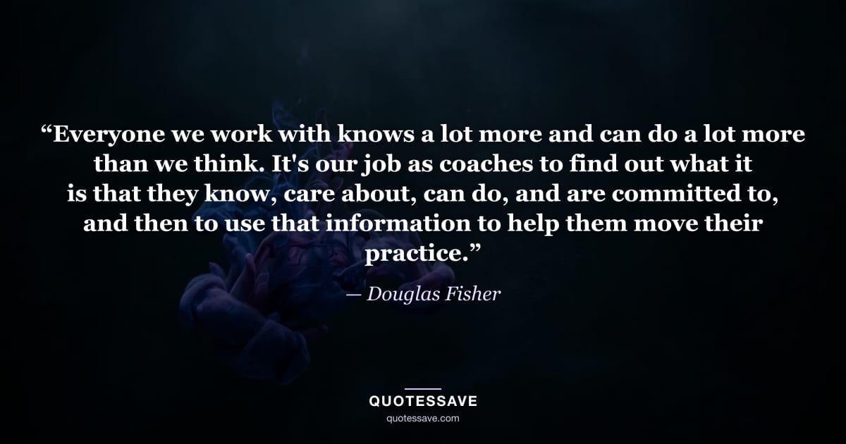 “Everyone we work with knows a lot more and can do a lot more than we think. It's our job as coaches to find out what it is that they know, care about, can do, and are committed to, and then to use that information to help them move their practice.” — Douglas Fisher