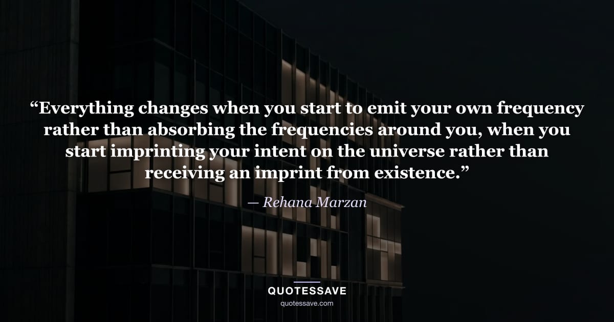 “Everything changes when you start to emit your own frequency rather than absorbing the frequencies around you, when you start imprinting your intent on the universe rather than receiving an imprint from existence.” — Rehana Marzan