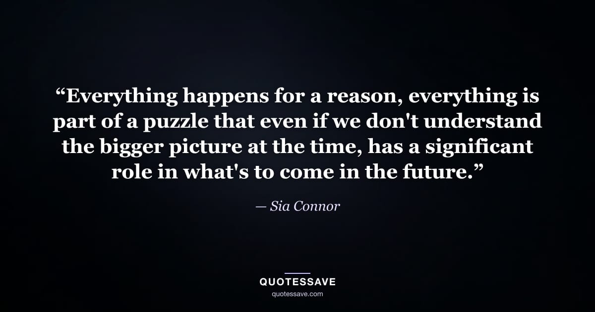“Everything happens for a reason, everything is part of a puzzle that even if we don't understand the bigger picture at the time, has a significant role in what's to come in the future.” — Sia Connor