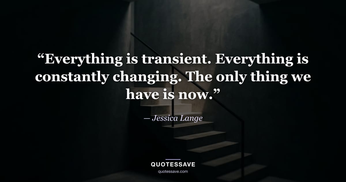 “Everything is transient. Everything is constantly changing. The only thing we have is now.” — Jessica Lange