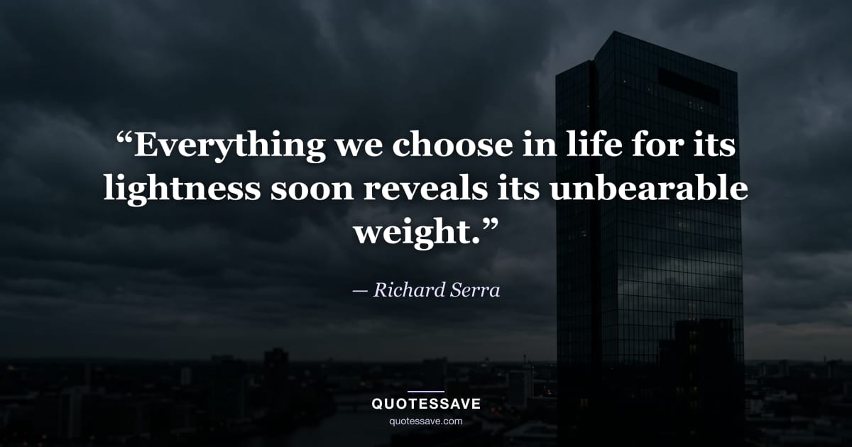 “Everything we choose in life for its lightness soon reveals its unbearable weight.” — Richard Serra
